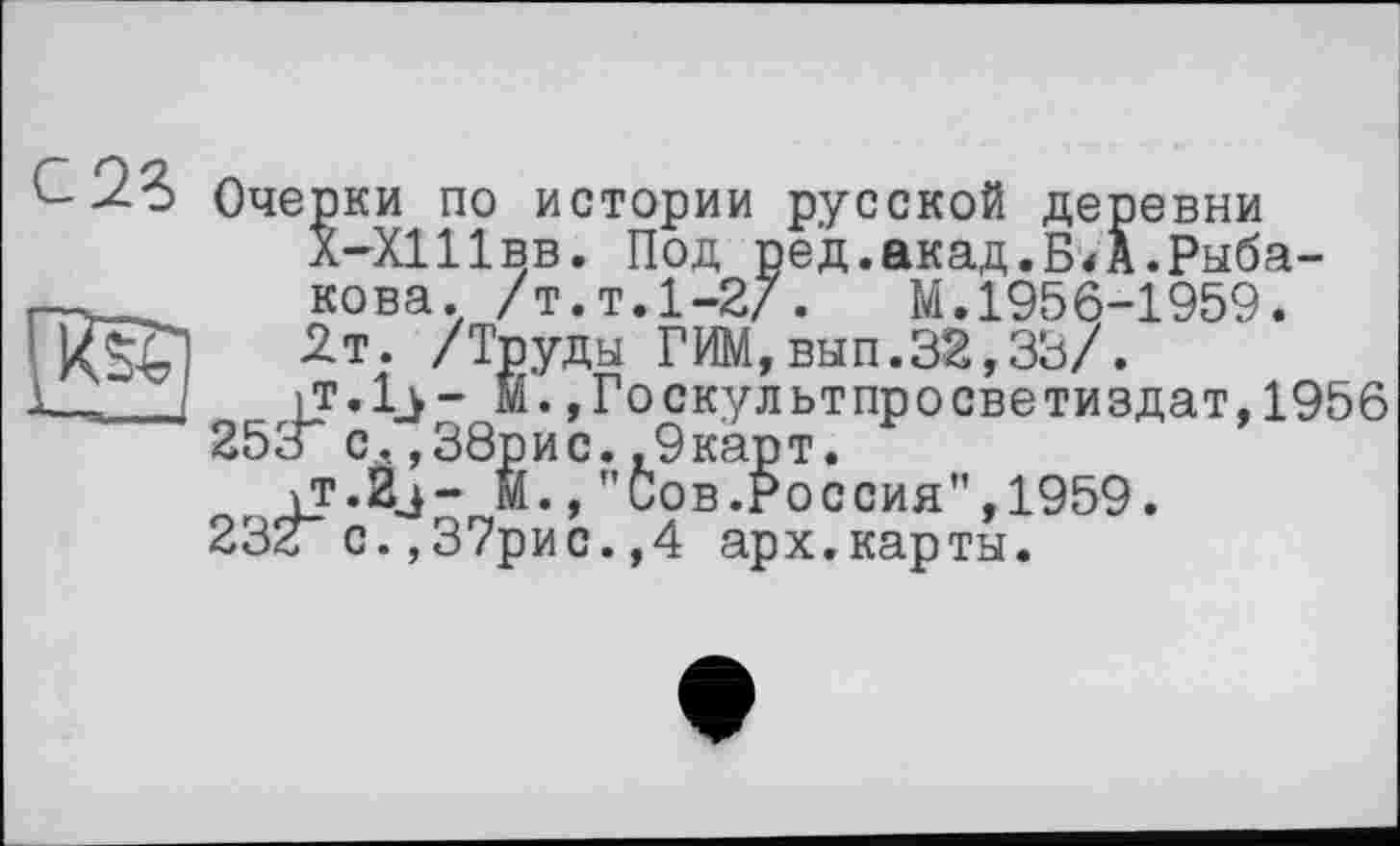 ﻿с 23 Очерки по истории русской деревни Х-Х11ІВВ. Под ред.акад.БД.Рыбакова. /т.т.1-2/. М.1956-1959. 2т. /Труды ГИМ,вып.32,33/.
it.Ij- И.,Госкультпросветиздат,1956 253“ с.,38рис.,9карт.
\T.2j- М.,"Сов.Россия",1959. 232“с.,37рис.,4 арх.карты.